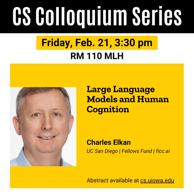 Friday, Feb. 21, 3:30 pm
CS Colloquium Series
Charles Elkan
UC San Diego | Fellows Fund | ficc.ai
RM 110 MLH
Abstract available at cs.uiowa.edu
Large Language Models and Human Cognition