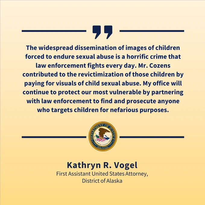 Yellow quote graphic with blue text that says, "The widespread dissemination of images of children forced to endure sexual abuse is a horrific crime that law enforcement fights every day. Mr. Cozens contributed to the revictimization of those children by paying for visuals of child sexual abuse. My office will continue to protect our most vulnerable by partnering with law enforcement to find and prosecute anyone who targets children for nefarious purposes. Kathryn R. Vogel, First Assistant United States Attorney, District of Alaska."