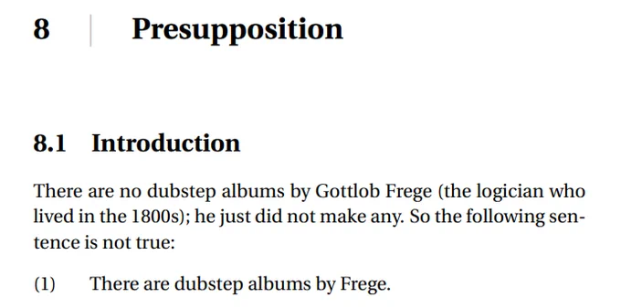 8 ∣ Presupposition
8.1 Introduction
There are no dubstep albums by Gottlob Frege (the logician who
lived in the 1800s); he just did not make any. So the following sentence is not true:
(1) There are dubstep albums by Frege.