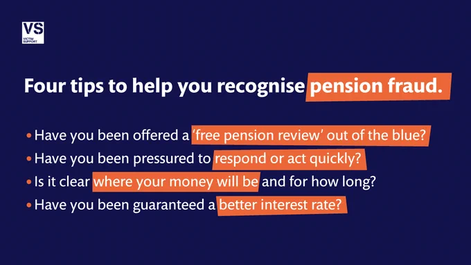 Four tips to help you recognise pension fraud:
Have you been offered a free pension review out of the blue?
Have you been pressured to respond or act quickly?
Is it clear where your money will be and for how long?
Have you been guaranteed a better interest rate?