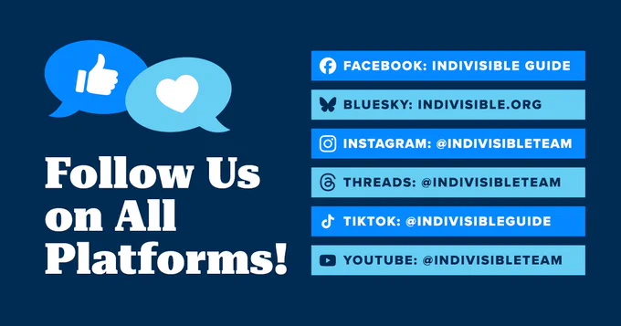 Follow Us on All Platforms!

FACEBOOK: INDIVISIBLE GUIDE
BLUESKY: INDIVISIBLE.ORG
INSTAGRAM: @INDIVISIBLETEAM
THREADS: @INDIVISIBLETEAM
TIKTOK: @INDIVISIBLEGUIDE
YOUTUBE: @INDIVISIBLETEAM