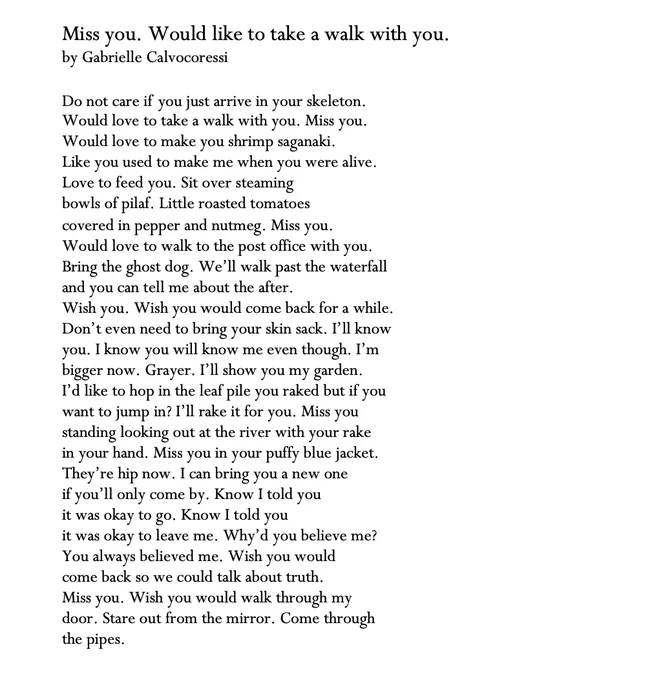 Miss you. Would like to take a walk with you.
by Gabrielle Calvocoressi

Do not care if  you just arrive in your skeleton.
Would love to take a walk with you. Miss you.
Would love to make you shrimp saganaki.
Like you used to make me when you were alive.
Love to feed you. Sit over steaming
bowls of pilaf. Little roasted tomatoes
covered in pepper and nutmeg. Miss you.
Would love to walk to the post office with you.
Bring the ghost dog. We’ll walk past the waterfall
and you can tell me about the after.
Wish you. Wish you would come back for a while.
Don’t even need to bring your skin sack. I’ll know
you. I know you will know me even though. I’m
bigger now. Grayer. I’ll show you my garden.
I’d like to hop in the leaf pile you raked but if you
want to jump in? I’ll rake it for you. Miss you
standing looking out at the river with your rake
in your hand. Miss you in your puffy blue jacket.
[ran out of space. poem also here: https://tinyurl.com/missyoupoem]