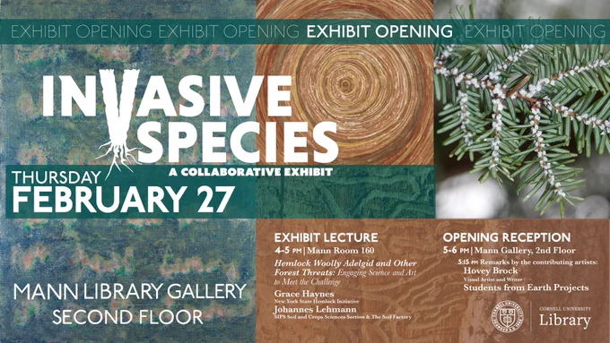 Exhibit opening poster showing artwork and images of hemlock wooly adelgid & emerald ash borer damage. With text: "Invasive Species: A Collaborative Exhibit, Thursday, February 27, Exhibit lecture 4-5pm, Mann room 160, 'Hemlock Woolly Adelgid and Other Forest Threats: Engaging Science and Art to Meet the Challenge,' Grace Haynes, NYS Hemlock Initiative, and Johannes Lehmann, SIPS Soil and Crop Sciences and The Soil Factory. Opening Reception, 5-6pm, Mann Gallery, 5:15 remarks by contributing artists Hovey Brock, visual artist and writer; Students from Earth Projects."