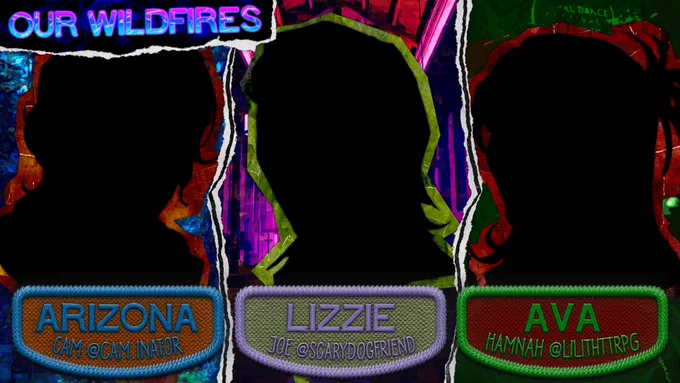 The background consists of three torn pieces of paper for each silhouetted figure that makes up the show's main cast and ranges in colors from burnt orange to barn red.

Piece #1: Various hues of painted blues cover the cutout image of a forest deep within the Colorado mountains.

Piece #2: Various hues of painted purples cover the cutout image of a divine church deep in prayer.

Piece #3: Various hues of painted greens cover the cutout image of a hole-in-the-wall venue blasting with heavy metal music to its fans.

On the top right corner of the image lies a special torn-out section with a wavy dark blue background with a set of pinkish blue halftone text that reads:

Our Wildfires

On the bottom of the page lies three embroidered patches for each of the three characters in our show and on each lies a set of text that reads:

Arizona - Cam @cam.inator
Lizzie - Joe @scarydogfriend
Ava - Hamnah @lilithttrpg