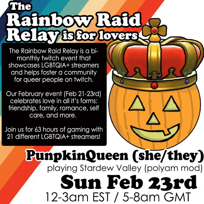 The graphic has a 70s style rainbow design with an illustration of a jack o lantern wearing a red and gold crown. Main text reads: The Rainbow Raid Relay is for lovers! The Rainbow Raid Relay is a bi- monthly twitch event that showcases LGBTQIA  streamers and helps foster a community for queer people on twitch.Our February event (Feb 21-23rd) celebrates love in all it's forms: friendship, family, romance, self care, and more. Join us for 63 hours of gaming with 21 different LGBTQIA  streamers! PunpkinQueen (she/they) will be playing Stardew Valley (polyam mod) Sun Feb 23rd 12-3am EST / 5-8am GMT