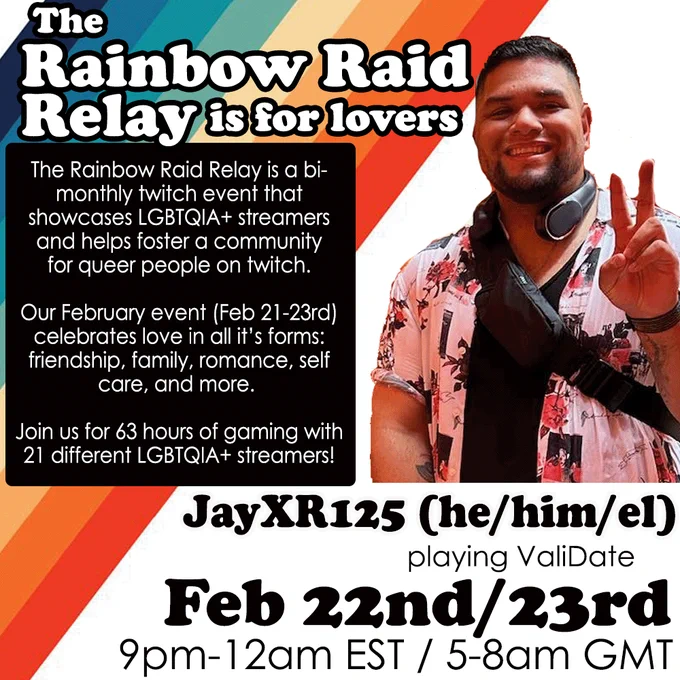 The graphic has a 70s style rainbow design with a picture of Jay, a latine man with tan skin giving a peace sign, wearing headphones and an open patterned button up and black tank top. He has a beard and mustache. Main text reads: The Rainbow Raid Relay is for lovers! The Rainbow Raid Relay is a bi- monthly twitch event that showcases LGBTQIA  streamers and helps foster a community for queer people on twitch.Our February event (Feb 21-23rd) celebrates love in all its forms: friendship, family, romance, self care, and more. Join us for 63 hours of gaming with 21 different LGBTQIA  streamers! JayXR125 (he/him/el) will be playing Validate Sat Feb 22nd 9pm-12am EST / 2-5am GMT