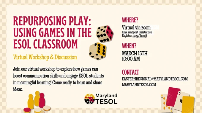 Repurposing Play: Using Games in the ESOL Classroom. Virtual workshop and discussion. Join our virtual workshop to explore how games can boost communication skills and engage ESOL students in meaningful learning! Come ready to learn and share ideas. Where? VIRTUAL VIA ZOOM
Link sent post registration Register: rb.gy/2avnjt
When? MARCH 15TH. 10:00 AM. Contact: easternregional@marylandtesol.com. marylandtesol.com