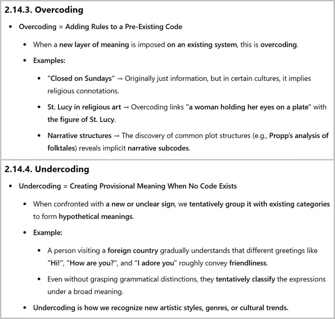 2.14.3. Overcoding
Overcoding = Adding Rules to a Pre-Existing Code
When a new layer of meaning is imposed on an existing system, this is overcoding.
Examples:
"Closed on Sundays" → Originally just information, but in certain cultures, it implies religious connotations.
St. Lucy in religious art → Overcoding links "a woman holding her eyes on a plate" with the figure of St. Lucy.
Narrative structures → The discovery of common plot structures (e.g., Propp’s analysis of folktales) reveals implicit narrative subcodes.
2.14.4. Undercoding
Undercoding = Creating Provisional Meaning When No Code Exists
When confronted with a new or unclear sign, we tentatively group it with existing categories to form hypothetical meanings.
Example:
A person visiting a foreign country gradually understands that different greetings like "Hi!", "How are you?", and "I adore you" roughly convey friendliness.
Even without grasping grammatical distinctions, they tentatively classify the expressions under a broad m