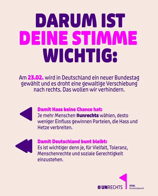Instagram-Kachel der Aktion #UNRECHTS mit folgendem Text:

DARUM IST DEINE STIMME WICHTIG:
Am 23.02. wird in Deutschland ein neuer Bundestag gewählt und es droht eine gewaltige Verschiebung nach rechts. Das wollen wir verhindern.

Damit Hass keine Chance hat:
Je mehr Menschen #unrechts wählen, desto weniger Einfluss gewinnen Parteien, die Hass und Hetze verbreiten.

Damit Deutschland bunt bleibt:
Es ist wichtiger denn je, für Vielfalt, Toleranz, Menschenrechte und soziale Gerechtigkeit einzustehen.