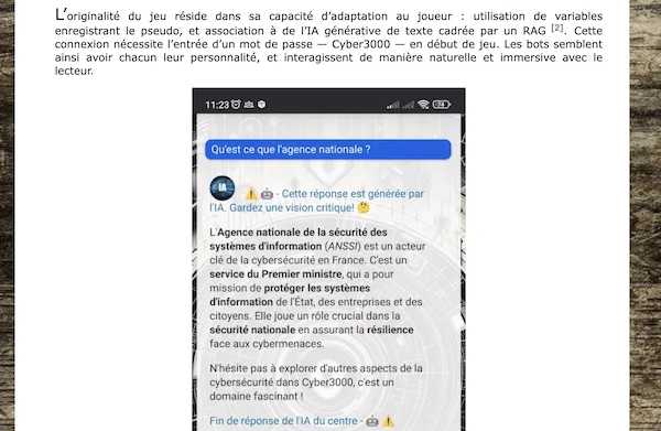 Une partie de l'article :

L’originalité du jeu réside dans sa capacité d’adaptation au joueur : utilisation de variables enregistrant le pseudo, et association à de l’IA générative de texte cadrée par un RAG [2]. Cette connexion nécessite l’entrée d’un mot de passe — Cyber3000 — en début de jeu. Les bots semblent ainsi avoir chacun leur personnalité, et interagissent de manière naturelle et immersive avec le lecteur.

Capture de l'écran de smartphone avec un passage où le joueur interroge une IA et la réponse de celle-ci.