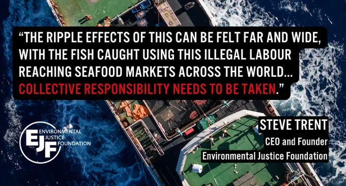 “The ripple effects of this can be felt far and wide, with the fish caught using this illegal labour reaching seafood markets across the world... collective responsibility needs to be taken.” Steve Trent CEO and Founder Environmental Justice Foundation