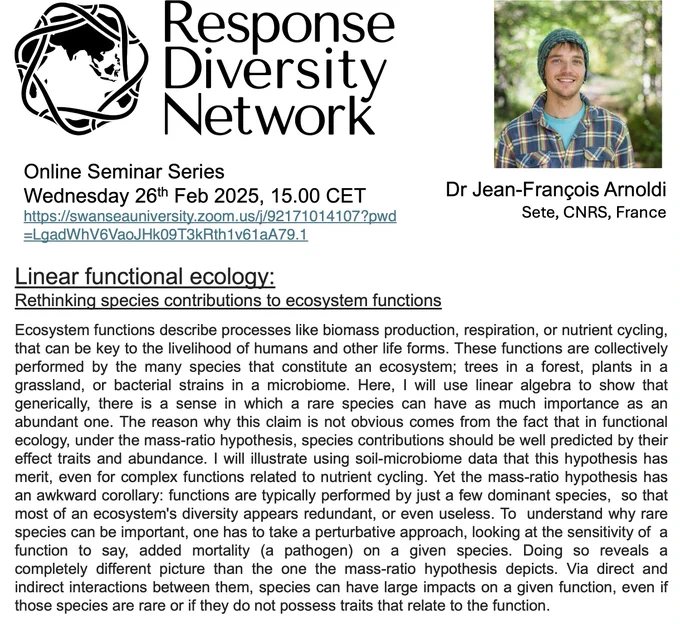 Image containing seminar details and an Abstract of JF's talk, which starts:

Ecosystem functions describe processes like biomass production, respiration, or nutrient cycling, that can be key to the livelihood of humans and other life forms. These functions are collectively performed by the many species that constitute an ecosystem; trees in a forest, plants in a grassland, or bacterial strains in a microbiome. Here, I will use linear algebra to show that generically, there is a sense in which a rare species can have as much importance as an abundant one. The reason why this claim is not obvious comes from the fact that in functional  ecology, under the mass-ratio hypothesis, species contributions should be well predicted by their effect traits and abundance.