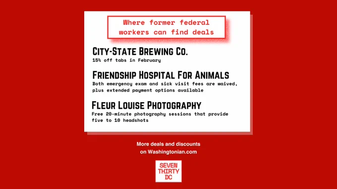 Where former federal workers can find deals

City-State Brewing Co.
15% off tabs in February

Friendship Hospital For Animals
Both emergency exam and sick visit fees are waived, plus extended payment options available

Fleur Louise Photography
Free 20-minute photography sessions that provide five to 10 headshots

More deals and discounts on Washingtonian.com