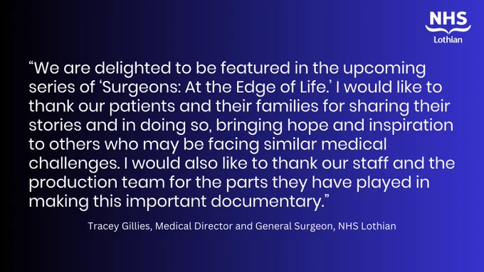 “We are delighted to be featured in the upcoming series of ‘Surgeons: At the Edge of Life.’ I would like to thank our patients and their families for sharing their stories and in doing so, bringing hope and inspiration to others who may be facing similar medical challenges. I would also like to thank our staff and the production team for the parts they have played in making this important documentary.” Tracey Gillies, Medical Director and General Surgeon, NHS Lothian