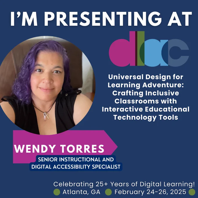 'M PRESENTING AT DLAC!

Universal Design for Learning Adventure:
Crafting Inclusive Classrooms with
Interactive EducationalTechnology Tools
WENDY TORRES
SENIOR INSTRUCTIONAL AND
DIGITAL ACCESSIBILITY SPECIALIST
Celebrating 25  Years of Digital Learning!
Atlanta, GA February 24-26, 2025