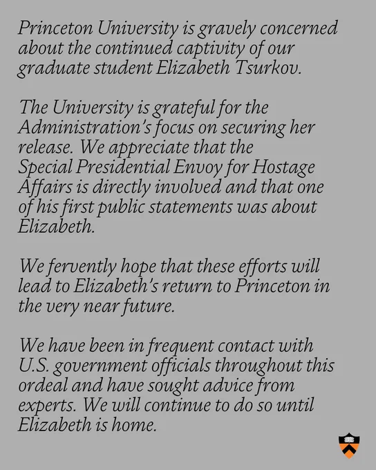 The words: "Princeton University is gravely concerned about the continued captivity of our graduate student Elizabeth Tsurkov. The University is grateful for the Administration’s focus on securing her release. We appreciate that the Special Presidential Envoy for Hostage Affairs is directly involved and that one of his first public statements was about Elizabeth. We fervently hope that these efforts will lead to Elizabeth’s return to Princeton in the very near future. We have been in frequent contact with U.S. government officials throughout this ordeal and have sought advice from experts. We will continue to do so until Elizabeth is home."