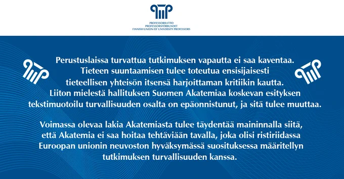 Perustuslaissa turvattua tutkimuksen vapautta ei saa kaventaa. Tieteen suuntaamisen tulee toteutua ensisijaisesti tieteellisen yhteisön itsensä harjoittaman kritiikin kautta. Liiton mielestä hallituksen Suomen Akatemiaa koskevan esityksen tekstimuotoilu turvallisuuden osalta on epäonnistunut, ja sitä tulee muuttaa.
Voimassa olevaa lakia Akatemiasta tulee täydentää maininnalla siitä, että Akatemia ei saa hoitaa tehtäviään tavalla, joka olisi ristiriidassa Euroopan unionin neuvoston hyväksymässä suosituksessa määritellyn tutkimuksen turvallisuuden kanssa.  