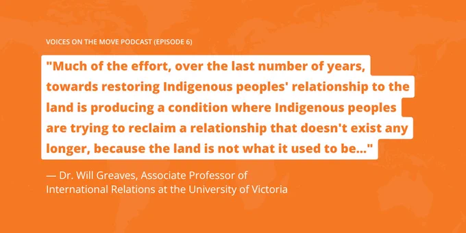 "Much of the effort, over the last number of years, towards restoring Indigenous peoples' relationship to the land is producing a condition where Indigenous peoples are trying to reclaim a relationship that doesn't exist any longer, because the land is not what it used to be..."
— Dr. Will Greaves, Associate Professor of International Relations at the University of Victoria
voices on the move podcast (episode 6)