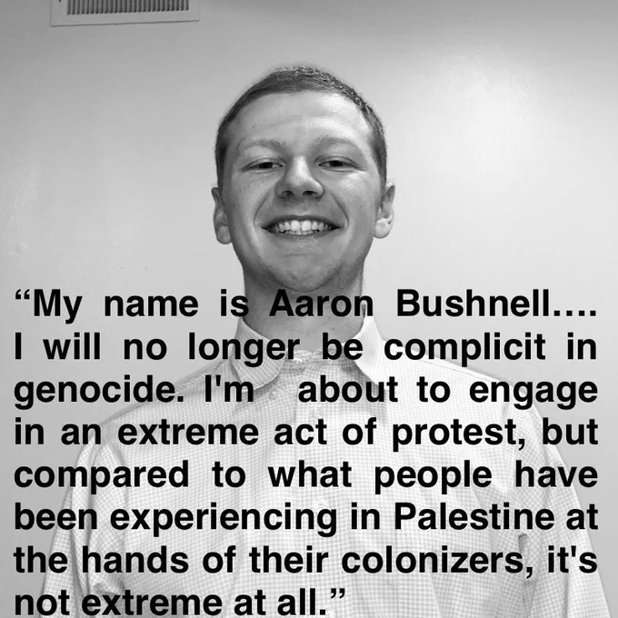 Picture of Aaron Bushnell: "My name is Aaron Bushnell....I will no longer be complicit in genocide. I'm about to engage in an extreme act of protest, but compared to what people have been experiencing in Palestine at the hands of their colonizers, it's not extreme at all."