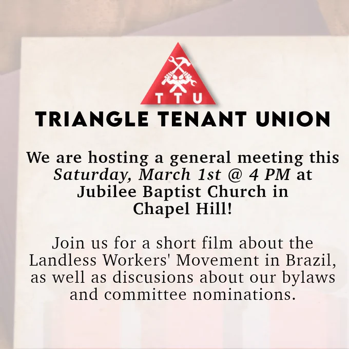 Triangle Tenant Union: We are hosting a general meeting this Saturday, March 1st at 4 PM at Jubilee Baptist Church in Chapel Hill! Join us for a short film about the Landless Worker's Movement in Brazil as well as discussions about our bylaws and committee nominations.