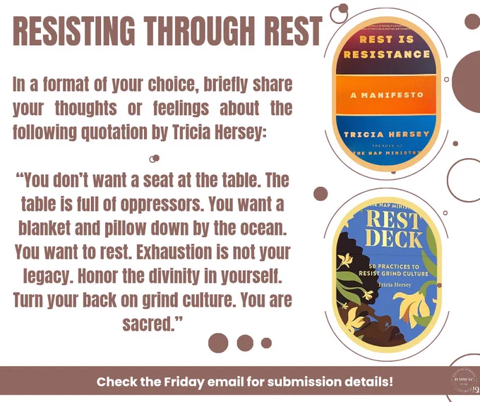 On a beige background with brown circles spaced throughout, the title reads REST THROUGH RESISTANCE. Beside this are two ovals that feature text covers in them (Rest is Resistance and The Rest Deck) Below this, it says: In a format of your choice, briefly share your thoughts or feelings about the following quotation by Tricia Hersey: “You don’t want a seat at the table. The table is full of oppressors. You want a blanket and pillow down by the ocean. You want to rest. Exhaustion is not your legacy. Honor the divinity in yourself. Turn your back on grind culture. You are sacred.” Below this, it says: Check the Friday email for submission details!