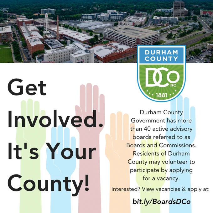 Flyer that says: Get Involved. It's Your County! It’s Your County. Get Involved!
Durham County Government has over 40 active advisory boards referred to as Boards and Commissions that citizens of Durham County may volunteer to participate by applying for a vacancy. A description of the boards as well as a list of vacancies can be found at bit.ly/BoardsDCo.
If you need additional information, please contact the Clerk’s Office at 919-560-0025 or email us at BoardsandCommissions@dconc.gov.
 
Picture of downtown Durham from above.