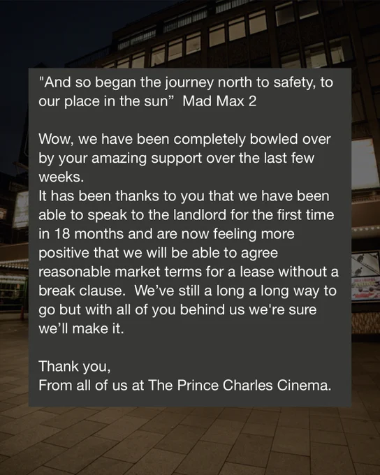 "And so began the journey north to safety, to our place in the sun" - Mad Max 2

Wow, we have been completely bowled over by your amazing support over the last few weeks.
It has been thanks to you that we have been able to speak to the landlord for the first time in 18 months and are now feeling more positive that we will be able to agree reasonable market terms for a lease without a break clause. We've still a long, long way to go but with all of you behind us, we're sure we'll make it.

Thank you, from all of us at The Prince Charles Cinema.