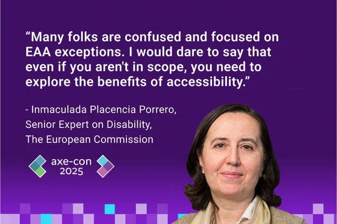 "Many folks are confused and focused on EAA exceptions. I would dare to say that even if you aren't in scope, you need to explore the benefits of accessibility." - Inmaculada Placencia