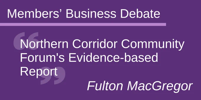 Members' Business Debate 
Northern Corridor Community Forum's Evidence-based Report
Fulton MacGregor