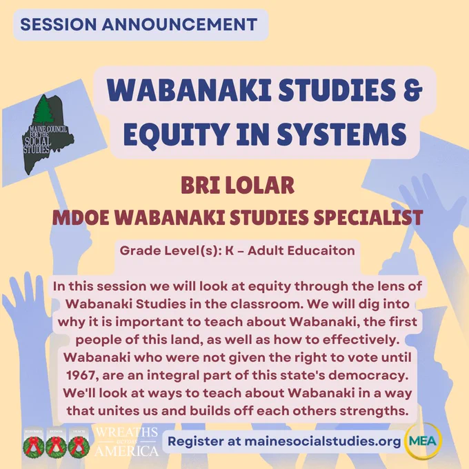 Wabanaki Studies & Equity in Systems 

Bri Lolar
MDOE Wabanaki STudies Specialist

Grade Level(s): K – Adult Educaiton

In this session we will look at equity through the lens of Wabanaki Studies in the classroom. We will dig into why it is important to teach about Wabanaki, the first people of this land, as well as how to effectively. Wabanaki who were not given the right to vote until 1967, are an integral part of this state's democracy. We'll look at ways to teach about Wabanaki in a way that unites us and builds off each others strengths.
Register at mainesocialstudies.org
Session Announcement