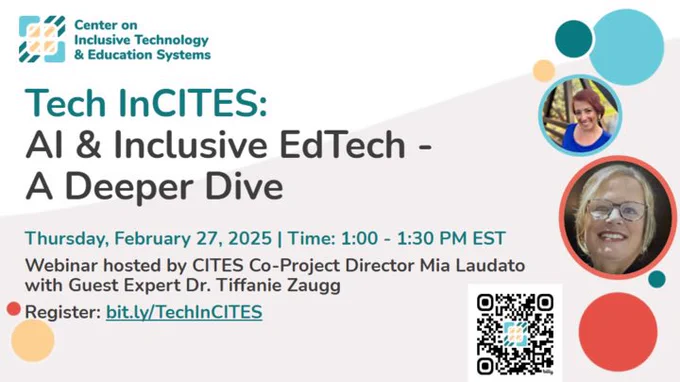 Logo, Center on
Inclusive Technology
Cae & Education Systems
Tech InCITES:
Al & Inclusive EdTech - A Deeper Dive
Thursday, February 27, 2025 | Time: 1:00 - 1:30 PM EST
Webinar hosted by CITES Co-Project Director Mia Laudato with Guest Expert Dr. Tiffanie Zaugg
Register: bit.ly/TechlnCITES
Photo of Mia on top right, Tiffanie under Mia and a qr code bottom right