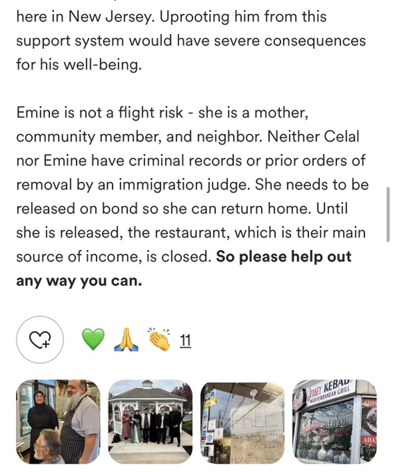 here in New Jersey. Uprooting him from this support system would have severe consequences for his well-being.

Emine is not a flight risk - she is a mother, community member, and neighbor. Neither Celal nor Emine have criminal records or prior orders of removal by an immigration judge. She needs to be released on bond so she can return home. Until she is released, the restaurant, which is their main source of income, is closed. So please help out any way you can.
