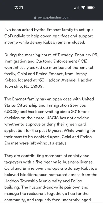 I’ve been asked by the Emanet family to set up a GoFundMe to help cover legal fees and support income while Jersey Kebab remains closed.

During the morning hours of Tuesday, February 25, Immigration and Customs Enforcement (ICE) warrantlessly picked up members of the Emanet family, Celal and Emine Emanet, from Jersey Kebab, located at 150 Haddon Avenue, Haddon Township, NJ 08108.

The Emanet family has an open case with United States Citizenship and Immigration Services (USCIS) and has been waiting since 2016 for a decision on their case. USCIS has not decided whether to approve or deny their green card application for the past 9 years. While waiting for their case to be decided upon, Celal and Emine Emanet were left without a status.

They are contributing members of society and taxpayers with a five-year valid business license. Celal and Emine own and operate Jersey Kebab, a beloved Mediterranean restaurant across from the Haddon Township Municipality and Police building. The husban