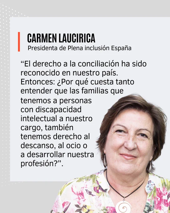 CARMEN LAUCIRICA
Presidenta de Plena inclusión España

“El derecho a la conciliación ha sido reconocido en nuestro país.
Entonces: ¿Por qué cuesta tanto entender que las familias que tenemos a personas con discapacidad intelectual a nuestro cargo, también tenemos derecho al descanso, al ocio o a desarrollar nuestra profesión?”.
