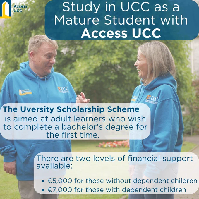 study at ucc as a mature student with access ucc. The uversity scholarship scheme is aimed at adult learners who wish to complete a bachelors degree for the first time. there are two levels of financial support available - €5,000 for those without dependent children, €7,000 for those with dependent children.