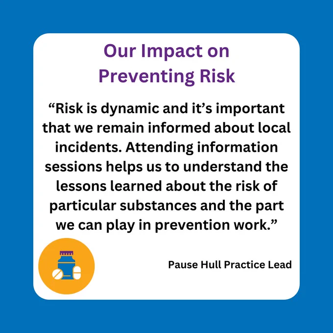 Quotation from Pause Hull Practice Lead reads: ‘Risk is dynamic and it’s important that we remain informed about local incidents. Attending information sessions helps us to understand the lessons learned about the risk of particular substances and the part we can play in prevention work’.