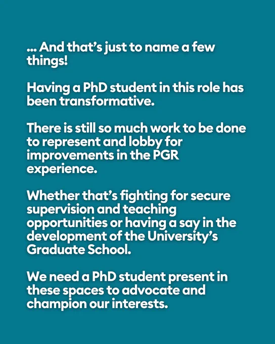 ... And that’s just to name a few things!
 
Having a PhD student in this role has been transformative.
 
There is still so much work to be done to represent and lobby for improvements in the PGR experience.
 
Whether that’s fighting for secure supervision and teaching opportunities or having a say in the development of the University’s Graduate School.