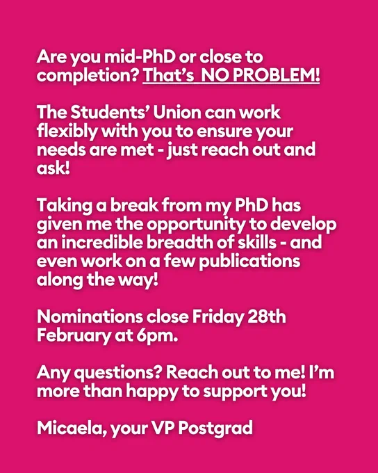 We need a PhD student present in these spaces to advocate and champion our interests.
Are you mid-PhD or close to completion? That’s  NO PROBLEM!
 
The Students’ Union can work flexibly with you to ensure your needs are met - just reach out and ask!
 
Taking a break from my PhD has given me the opportunity to develop an incredible breadth of skills - and even work on a few publications along the way!
 
Nominations close Friday 28th February at 6pm.
 
Any questions? Reach out to me! I’m more than happy to support you!
 
Micaela, your VP Postgrad