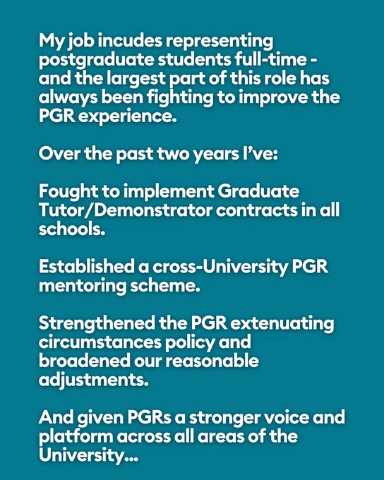 My job incudes representing postgraduate students full-time - and the largest part of this role has always been fighting to improve the PGR experience.
 
Over the past two years I’ve:
 
Fought to implement Graduate Tutor/Demonstrator contracts in all schools.
 
Established a cross-University PGR mentoring scheme.
 
Strengthened the PGR extenuating circumstances policy and  broadened our reasonable adjustments.
 
And given PGRs a stronger voice and platform across all areas of the University...