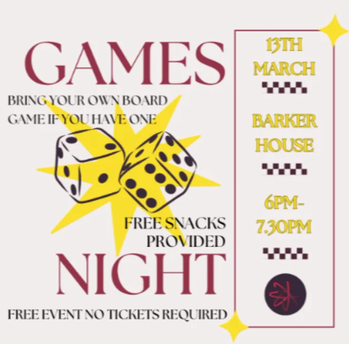 Plain background with a pair of dice in a yellow star graphic. 
Text from top to bottom as follows:
GAMES 
13TH MARCH, BARKER HOUSE, 6PM-7:30PM
BRING YOUR OWN BOARD GAME IF YOU HAVE ONE
FREE SNACKS PROVIDED
NIGHT
FREE EVENT NO TICKETS REQUIRED
