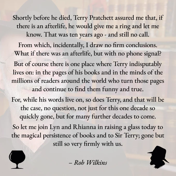 Shortly before he died, Terry Pratchett assured me that, if there is an afterlife, he would give me a ring and let me know. That was ten years ago - and still no call. 
 
From which, incidentally, I draw no firm conclusions. What if there was an afterlife, but with no phone signal? 
 
But of course there is one place where Terry indisputably lives on: in the pages of his books and in the minds of the millions of readers around the world who turn those pages and continue to find them funny and true. 
 
For, while his words live on, so does Terry, and that will be the case, no question, not just for this one decade so quickly gone, but for many further decades to come. 
 
So let me join Lyn and Rhianna in raising a glass today to the magical persistence of books and to Sir Terry; gone but still so very firmly with us.
 
Rob Wilkins