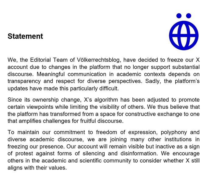 We, the Editorial Team of Völkerrechtsblog, have decided to freeze our X account due to changes in the platform that no longer support substantial discourse. Meaningful communication in academic contexts depends on transparency and respect for diverse perspectives. Sadly, the platform’s updates have made this particularly difficult.
Since its ownership change, X’s algorithm has been adjusted to promote certain viewpoints while limiting the visibility of others. We thus believe that the platform has transformed from a space for constructive exchange to one that amplifies challenges for fruitful discourse.
To maintain our commitment to freedom of expression, polyphony and diverse academic discourse, we are joining many other institutions in freezing our presence. Our account will remain visible but inactive as a sign of protest against forms of silencing and disinformation. We encourage others in the academic and scientific community to consider whether X still aligns with their values.