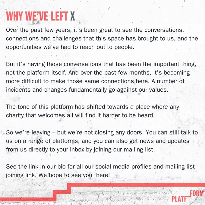 Image of text reading:

Over the past few years, it’s been great to see the conversations, connections and challenges that this space has brought to us, and the opportunities we’ve had to reach out to people. 

But it’s having those conversations that has been the important thing, not the platform itself. And over the past few months, it’s becoming more difficult to make those same connections here. A number of incidents and changes fundamentally go against our values. 

The tone of this platform has shifted towards a place where any charity that welcomes all will find it harder to be heard.

So we’re leaving – but we’re not closing any doors. You can still talk to us on a range of platforms, and you can also get news and updates from us directly to your inbox by joining our mailing list. 

See the link in our bio for all our social media profiles and mailing list joining link. We hope to see you there!
