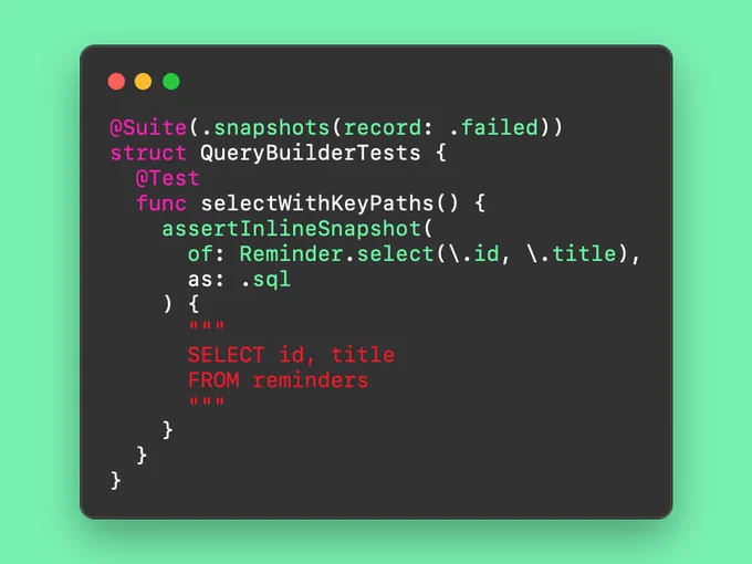 @Suite(.snapshots(record: .failed))
struct QueryBuilderTests {
  @Test
  func selectWithKeyPaths() {
    assertInlineSnapshot(
      of: Reminder.select(\.id, \.title),
      as: .sql
    ) {
      """
      SELECT id, title
      FROM reminders
      """
    }
  }
}