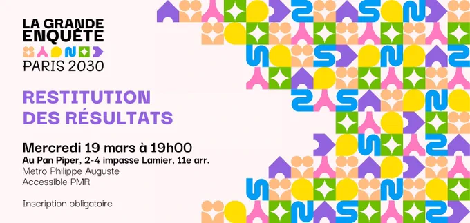La Grande Enquête
Paris 2030

Restitution des résultats

Mercredi 19 mars 2025 à 19h
au Pan Piper, 2-4 impasse Lamier, Paris 11e
Métro Philippe Auguste
Accessible PMR

Inscription obligatoire