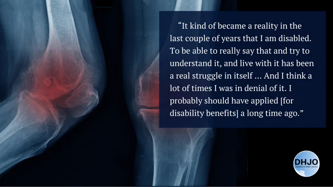 “It kind of became a reality in the last couple of years that I am disabled. To be able to really say that and try to understand it, and live with it has been a real struggle in itself … And I think a lot of times I was in denial of it. I probably should have applied [for disability benefits] a long time ago.” X-ray of two knees, where the kneecaps are red with pain. Disability and Health Journal. 