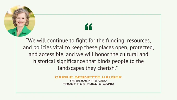 Quote: We will continue to fight for the funding, resources, and policies vital to keep these places open, protected, and accessible, and we will honor the cultural and historical significance that binds people to the landscapes they cherish.  