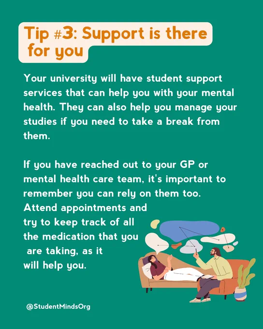 Text reads: 
Tip #3: Support is there
 for you

Your university will have student support services that can help you with your mental health. They can also help you manage your studies if you need to take a break from them. 

If you have reached out to your GP or mental health care team, it's important to remember you can rely on them too. 
Attend appointments and 
try to keep track of all 
the medication that you
 are taking, as it 
will help you.