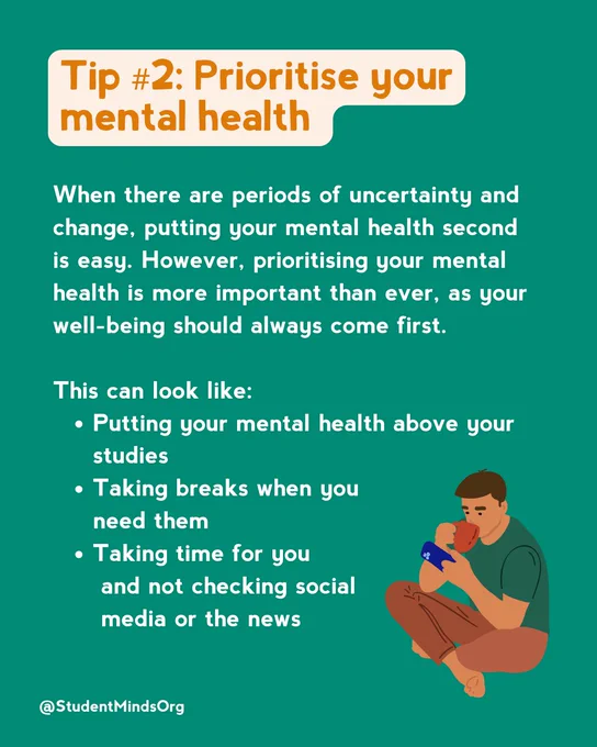 Text reads:
Tip #2: Prioritise your mental health

When there are periods of uncertainty and change, putting your mental health second is easy. However, prioritising your mental health is more important than ever, as your well-being should always come first. 

This can look like:
Putting your mental health above your studies
Taking breaks when you 
     need them 
Taking time for you
      and not checking social 
      media or the news