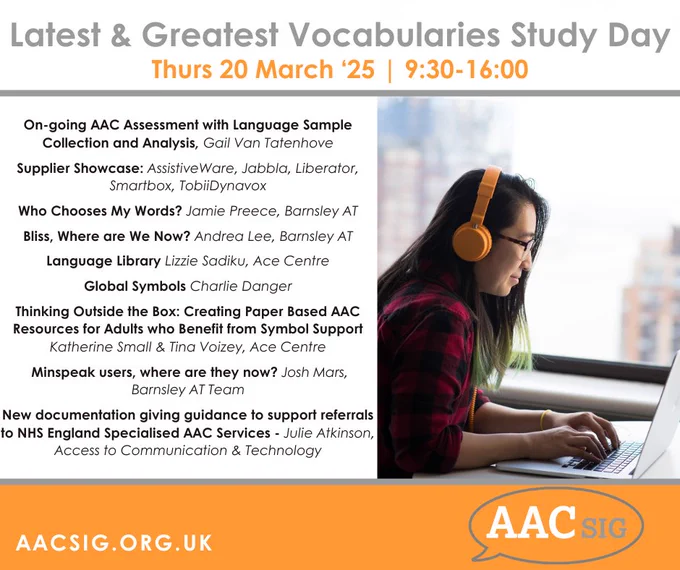 Latest & Greatest Vocabularies Study Day
Thurs 20 March ‘25 | 9:30-16:00

On-going AAC Assessment with Language Sample Collection and Analysis, Gail Van Tatenhove

Supplier Showcase: AssistiveWare, Jabbla, Liberator, Smartbox, TobiiDynavox

Who Chooses My Words? Jamie Preece, Barnsley AT
 
Bliss, Where are We Now? Andrea Lee, Barnsley AT

Language Library Lizzie Sadiku, Ace Centre

Global Symbols Charlie Danger

Thinking Outside the Box: Creating Paper Based AAC Resources for Adults who Benefit from Symbol Support Katherine Small & Tina Voizey, Ace Centre

 Minspeak users, where are they now? Josh Mars, Barnsley AT Team

New documentation giving guidance to support referrals to NHS England Specialised AAC Services - Julie Atkinson, Access to Communication & Technology

aacsig.co.uk